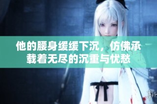 他的腰身缓缓下沉，仿佛承载着无尽的沉重与忧愁