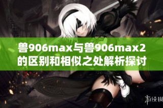 兽906max与兽906max2的区别和相似之处解析探讨