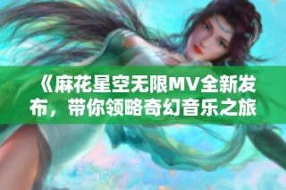 《麻花星空无限MV全新发布，带你领略奇幻音乐之旅》