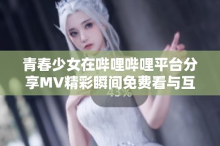 青春少女在哔哩哔哩平台分享MV精彩瞬间免费看与互动