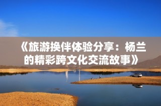 《旅游换伴体验分享：杨兰的精彩跨文化交流故事》
