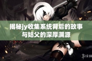 揭秘jy收集系统背后的故事与姑父的深厚渊源
