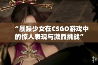 “暴躁少女在CSGO游戏中的惊人表现与激烈挑战”