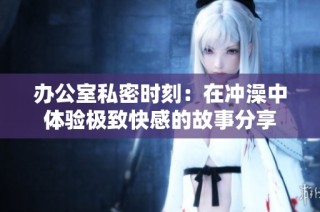 办公室私密时刻：在冲澡中体验极致快感的故事分享