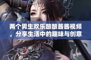 两个男生欢乐酿酿酱酱视频，分享生活中的趣味与创意