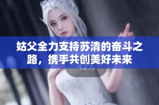 姑父全力支持苏清的奋斗之路，携手共创美好未来