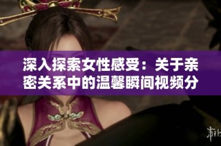 深入探索女性感受：关于亲密关系中的温馨瞬间视频分享