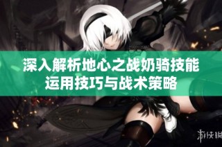 深入解析地心之战奶骑技能运用技巧与战术策略