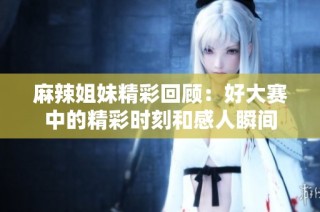 麻辣姐妹精彩回顾：好大赛中的精彩时刻和感人瞬间