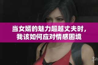 当女婿的魅力超越丈夫时，我该如何应对情感困境