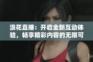 浪花直播：开启全新互动体验，畅享精彩内容的无限可能
