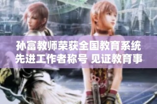 孙富教师荣获全国教育系统先进工作者称号 见证教育事业的新高峰