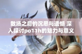 散场之后的沉思与遗憾 深入探讨po11h的魅力与意义