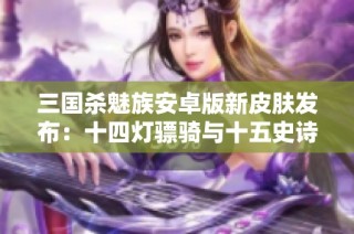 三国杀魅族安卓版新皮肤发布：十四灯骠骑与十五史诗动皮重磅来袭