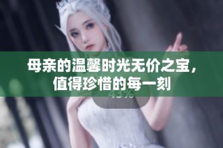 母亲的温馨时光无价之宝，值得珍惜的每一刻