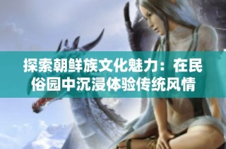 探索朝鲜族文化魅力：在民俗园中沉浸体验传统风情