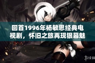 回首1996年杨敏思经典电视剧，怀旧之旅再现银幕魅力