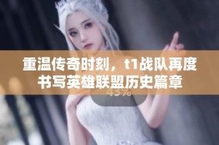 重温传奇时刻，t1战队再度书写英雄联盟历史篇章