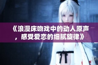 《浪漫床吻戏中的动人原声，感受爱恋的细腻旋律》