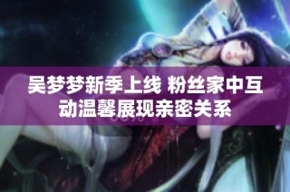 吴梦梦新季上线 粉丝家中互动温馨展现亲密关系