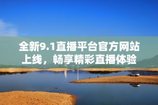 全新9.1直播平台官方网站上线，畅享精彩直播体验