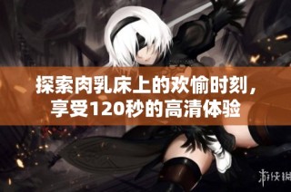 探索肉乳床上的欢愉时刻，享受120秒的高清体验