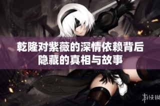乾隆对紫薇的深情依赖背后隐藏的真相与故事
