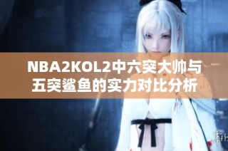 NBA2KOL2中六突大帅与五突鲨鱼的实力对比分析