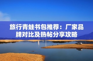 旅行青蛙书包推荐：厂家品牌对比及热帖分享攻略