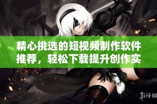 精心挑选的短视频制作软件推荐，轻松下载提升创作实力
