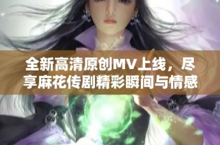 全新高清原创MV上线，尽享麻花传剧精彩瞬间与情感深度