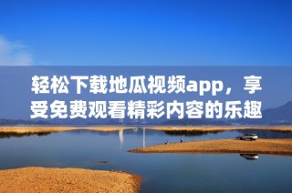 轻松下载地瓜视频app，享受免费观看精彩内容的乐趣