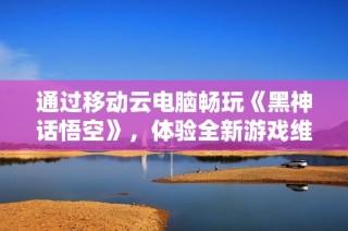 通过移动云电脑畅玩《黑神话悟空》，体验全新游戏维度！