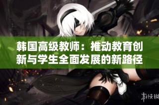 韩国高级教师：推动教育创新与学生全面发展的新路径