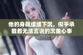 他的身躯缓缓下沉，似乎承载着无法言说的沉重心事