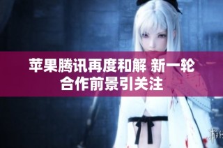 苹果腾讯再度和解 新一轮合作前景引关注