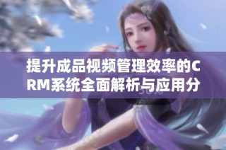 提升成品视频管理效率的CRM系统全面解析与应用分享