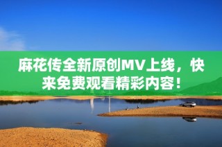 麻花传全新原创MV上线，快来免费观看精彩内容！