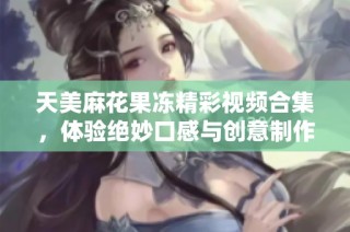 天美麻花果冻精彩视频合集，体验绝妙口感与创意制作