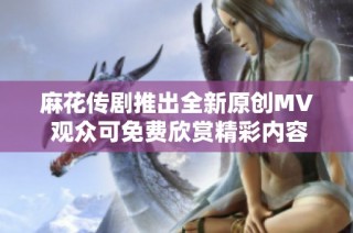 麻花传剧推出全新原创MV 观众可免费欣赏精彩内容