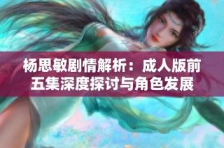 杨思敏剧情解析：成人版前五集深度探讨与角色发展