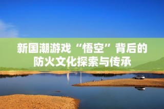 新国潮游戏“悟空”背后的防火文化探索与传承