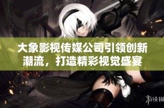 大象影视传媒公司引领创新潮流，打造精彩视觉盛宴