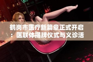 鹤岗市医疗新篇章正式开启：医联体揭牌仪式与义诊活动隆重举行
