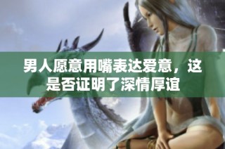男人愿意用嘴表达爱意，这是否证明了深情厚谊