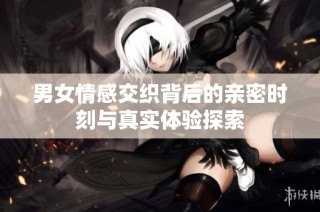男女情感交织背后的亲密时刻与真实体验探索