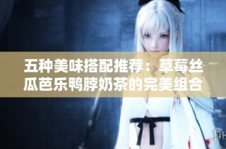 五种美味搭配推荐：草莓丝瓜芭乐鸭脖奶茶的完美组合