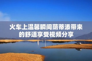 火车上温馨瞬间荫蒂添带来的舒适享受视频分享