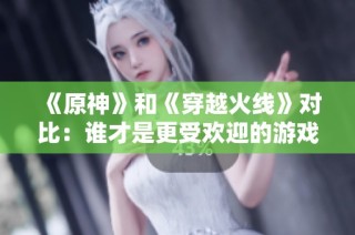 《原神》和《穿越火线》对比：谁才是更受欢迎的游戏明星？