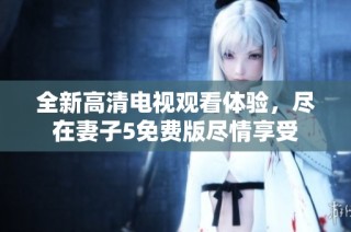 全新高清电视观看体验，尽在妻子5免费版尽情享受